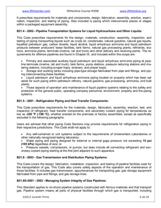 www.PDHcenter.com PDHonline Course M398 www.PDHonline.org
©2012 Jurandir Primo 6 de 55
It prescribes requirements for materials and components, design, fabrication, assembly, erection, exami-
nation, inspection, and testing of piping. Also included is piping which interconnects pieces or stages
within a packaged equipment assembly.
B31.4 - 2002 - Pipeline Transportation Systems for Liquid Hydrocarbons and Other Liquids:
This Code prescribes requirements for the design, materials, construction, assembly, inspection, and
testing of piping transporting liquids such as crude oil, condensate, natural gasoline, natural gas liquids,
liquefied petroleum gas, carbon dioxide, liquid alcohol, liquid anhydrous ammonia and liquid petroleum
products between producers' lease facilities, tank farms, natural gas processing plants, refineries, sta-
tions, ammonia plants, terminals (marine, rail and truck) and other delivery and receiving points. The re-
quirements for offshore pipelines are found in Chapter IX, and included within this scope are:
Primary and associated auxiliary liquid petroleum and liquid anhydrous ammonia piping at pipe-
line terminals (marine, rail and truck), tank farms, pump stations, pressure reducing stations and me-
tering stations, including scraper traps, strainers, and proper loops;
Storage and working tanks including pipe-type storage fabricated from pipe and fittings, and pip-
ing interconnecting these facilities;
Liquid petroleum and liquid anhydrous ammonia piping located on property which has been set
aside for such piping within petroleum refinery, natural gasoline, gas processing, ammonia, and bulk
plants;
Those aspects of operation and maintenance of liquid pipeline systems relating to the safety and
protection of the general public, operating company personnel, environment, property and the piping
systems.
B31.5 - 2001 - Refrigeration Piping and Heat Transfer Components:
This Code prescribes requirements for the materials, design, fabrication, assembly, erection, test, and
inspection of refrigerant, heat transfer components, and secondary coolant piping for temperatures as
low as -320 °F (-196 °C), whether erected on the premises or factory assembled, except as specifically
excluded in the following paragraphs.
Users are advised that other piping Code Sections may provide requirements for refrigeration piping in
their respective jurisdictions. This Code shall not apply to:
Any self-contained or unit systems subject to the requirements of Underwriters Laboratories or
other nationally recognized testing laboratory:
Water piping and piping designed for external or internal gage pressure not exceeding 15 psi
(105 kPa) regardless of size; or
Pressure vessels, compressors, or pumps, but does include all connecting refrigerant and sec-
ondary coolant piping starting at the first joint adjacent to such apparatus.
B31.8 - 2003 - Gas Transmission and Distribution Piping Systems:
This Code covers the design, fabrication, installation, inspection, and testing of pipeline facilities used for
the transportation of gas. This Code also covers safety aspects of the operation and maintenance of
those facilities. It includes gas transmission, appurtenances for transporting gas; gas storage equipment
fabricated from pipe and fittings; and gas storage lines.
B31.8S-2001 - 2002 - Managing System Integrity of Gas Pipelines:
This Standard applies to on-shore pipeline systems constructed with ferrous materials and that transport
gas. Pipeline system means all parts of physical facilities through which gas is transported, including
 