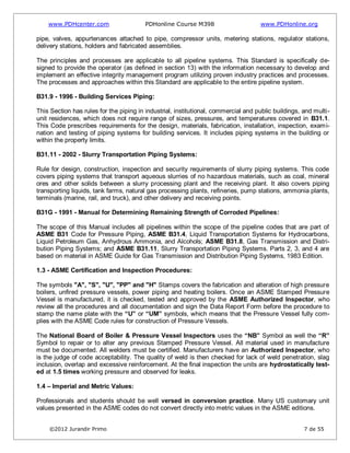 www.PDHcenter.com PDHonline Course M398 www.PDHonline.org
©2012 Jurandir Primo 7 de 55
pipe, valves, appurtenances attached to pipe, compressor units, metering stations, regulator stations,
delivery stations, holders and fabricated assemblies.
The principles and processes are applicable to all pipeline systems. This Standard is specifically de-
signed to provide the operator (as defined in section 13) with the information necessary to develop and
implement an effective integrity management program utilizing proven industry practices and processes.
The processes and approaches within this Standard are applicable to the entire pipeline system.
B31.9 - 1996 - Building Services Piping:
This Section has rules for the piping in industrial, institutional, commercial and public buildings, and multi-
unit residences, which does not require range of sizes, pressures, and temperatures covered in B31.1.
This Code prescribes requirements for the design, materials, fabrication, installation, inspection, exami-
nation and testing of piping systems for building services. It includes piping systems in the building or
within the property limits.
B31.11 - 2002 - Slurry Transportation Piping Systems:
Rule for design, construction, inspection and security requirements of slurry piping systems. This code
covers piping systems that transport aqueous slurries of no hazardous materials, such as coal, mineral
ores and other solids between a slurry processing plant and the receiving plant. It also covers piping
transporting liquids, tank farms, natural gas processing plants, refineries, pump stations, ammonia plants,
terminals (marine, rail, and truck), and other delivery and receiving points.
B31G - 1991 - Manual for Determining Remaining Strength of Corroded Pipelines:
The scope of this Manual includes all pipelines within the scope of the pipeline codes that are part of
ASME B31 Code for Pressure Piping, ASME B31.4, Liquid Transportation Systems for Hydrocarbons,
Liquid Petroleum Gas, Anhydrous Ammonia, and Alcohols; ASME B31.8, Gas Transmission and Distri-
bution Piping Systems; and ASME B31.11, Slurry Transportation Piping Systems. Parts 2, 3, and 4 are
based on material in ASME Guide for Gas Transmission and Distribution Piping Systems, 1983 Edition.
1.3 - ASME Certification and Inspection Procedures:
The symbols "A", "S", "U", "PP" and "H" Stamps covers the fabrication and alteration of high pressure
boilers, unfired pressure vessels, power piping and heating boilers. Once an ASME Stamped Pressure
Vessel is manufactured, it is checked, tested and approved by the ASME Authorized Inspector, who
review all the procedures and all documentation and sign the Data Report Form before the procedure to
stamp the name plate with the “U” or “UM” symbols, which means that the Pressure Vessel fully com-
plies with the ASME Code rules for construction of Pressure Vessels.
The National Board of Boiler & Pressure Vessel Inspectors uses the “NB” Symbol as well the “R”
Symbol to repair or to alter any previous Stamped Pressure Vessel. All material used in manufacture
must be documented. All welders must be certified. Manufacturers have an Authorized Inspector, who
is the judge of code acceptability. The quality of weld is then checked for lack of weld penetration, slag
inclusion, overlap and excessive reinforcement. At the final inspection the units are hydrostatically test-
ed at 1.5 times working pressure and observed for leaks.
1.4 – Imperial and Metric Values:
Professionals and students should be well versed in conversion practice. Many US customary unit
values presented in the ASME codes do not convert directly into metric values in the ASME editions.
 