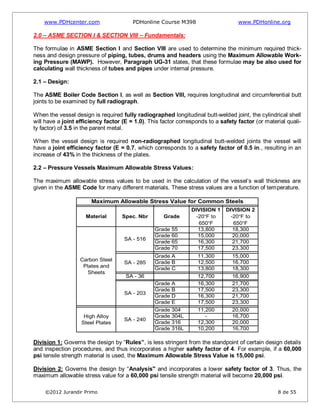 www.PDHcenter.com PDHonline Course M398 www.PDHonline.org
©2012 Jurandir Primo 8 de 55
2.0 – ASME SECTION I & SECTION VIII – Fundamentals:
The formulae in ASME Section I and Section VIII are used to determine the minimum required thick-
ness and design pressure of piping, tubes, drums and headers using the Maximum Allowable Work-
ing Pressure (MAWP). However, Paragraph UG-31 states, that these formulae may be also used for
calculating wall thickness of tubes and pipes under internal pressure.
2.1 – Design:
The ASME Boiler Code Section I, as well as Section VIII, requires longitudinal and circumferential butt
joints to be examined by full radiograph.
When the vessel design is required fully radiographed longitudinal butt-welded joint, the cylindrical shell
will have a joint efficiency factor (E = 1.0). This factor corresponds to a safety factor (or material quali-
ty factor) of 3.5 in the parent metal.
When the vessel design is required non-radiographed longitudinal butt-welded joints the vessel will
have a joint efficiency factor (E = 0.7, which corresponds to a safety factor of 0.5 in., resulting in an
increase of 43% in the thickness of the plates.
2.2 – Pressure Vessels Maximum Allowable Stress Values:
The maximum allowable stress values to be used in the calculation of the vessel’s wall thickness are
given in the ASME Code for many different materials. These stress values are a function of temperature.
Grade 55 13,800 18,300
Grade 60 15,000 20,000
Grade 65 16,300 21,700
Grade 70 17,500 23,300
Grade A 11,300 15,000
Grade B 12,500 16,700
Grade C 13,800 18,300
SA - 36 12,700 16,900
Grade A 16,300 21,700
Grade B 17,500 23,300
Grade D 16,300 21,700
Grade E 17,500 23,300
Grade 304 11,200 20,000
Grade 304L - 16,700
Grade 316 12,300 20,000
Grade 316L 10,200 16,700
Maximum Allowable Stress Value for Common Steels
Material Spec. Nbr Grade
DIVISION 1
-20°F to
650°F
DIVISION 2
-20°F to
650°F
Carbon Steel
Plates and
Sheets
High Alloy
Steel Plates
SA - 516
SA - 285
SA - 203
SA - 240
Division 1: Governs the design by “Rules”, is less stringent from the standpoint of certain design details
and inspection procedures, and thus incorporates a higher safety factor of 4. For example, if a 60,000
psi tensile strength material is used, the Maximum Allowable Stress Value is 15,000 psi.
Division 2: Governs the design by “Analysis" and incorporates a lower safety factor of 3. Thus, the
maximum allowable stress value for a 60,000 psi tensile strength material will become 20,000 psi.
 