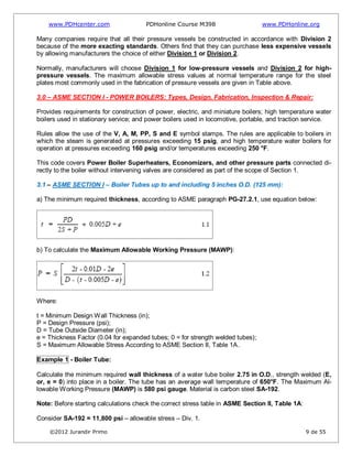 www.PDHcenter.com PDHonline Course M398 www.PDHonline.org
©2012 Jurandir Primo 9 de 55
Many companies require that all their pressure vessels be constructed in accordance with Division 2
because of the more exacting standards. Others find that they can purchase less expensive vessels
by allowing manufacturers the choice of either Division 1 or Division 2.
Normally, manufacturers will choose Division 1 for low-pressure vessels and Division 2 for high-
pressure vessels. The maximum allowable stress values at normal temperature range for the steel
plates most commonly used in the fabrication of pressure vessels are given in Table above.
3.0 – ASME SECTION I - POWER BOILERS: Types, Design, Fabrication, Inspection & Repair:
Provides requirements for construction of power, electric, and miniature boilers; high temperature water
boilers used in stationary service; and power boilers used in locomotive, portable, and traction service.
Rules allow the use of the V, A, M, PP, S and E symbol stamps. The rules are applicable to boilers in
which the steam is generated at pressures exceeding 15 psig, and high temperature water boilers for
operation at pressures exceeding 160 psig and/or temperatures exceeding 250 °F.
This code covers Power Boiler Superheaters, Economizers, and other pressure parts connected di-
rectly to the boiler without intervening valves are considered as part of the scope of Section 1.
3.1 – ASME SECTION I – Boiler Tubes up to and including 5 inches O.D. (125 mm):
a) The minimum required thickness, according to ASME paragraph PG-27.2.1, use equation below:
b) To calculate the Maximum Allowable Working Pressure (MAWP):
Where:
t = Minimum Design Wall Thickness (in);
P = Design Pressure (psi);
D = Tube Outside Diameter (in);
e = Thickness Factor (0.04 for expanded tubes; 0 = for strength welded tubes);
S = Maximum Allowable Stress According to ASME Section II, Table 1A.
Example 1 - Boiler Tube:
Calculate the minimum required wall thickness of a water tube boiler 2.75 in O.D., strength welded (E,
or, e = 0) into place in a boiler. The tube has an average wall temperature of 650°F. The Maximum Al-
lowable Working Pressure (MAWP) is 580 psi gauge. Material is carbon steel SA-192.
Note: Before starting calculations check the correct stress table in ASME Section II, Table 1A:
Consider SA-192 = 11,800 psi – allowable stress – Div. 1.
 