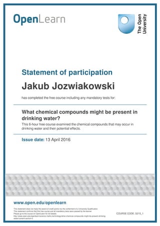 Statement of participation
Jakub Jozwiakowski
has completed the free course including any mandatory tests for:
What chemical compounds might be present in
drinking water?
This 6-hour free course examined the chemical compounds that may occur in
drinking water and their potential effects.
Issue date: 13 April 2016
www.open.edu/openlearn
This statement does not imply the award of credit points nor the conferment of a University Qualification.
This statement confirms that this free course and all mandatory tests were passed by the learner.
Please go to the course on OpenLearn for full details:
http://www.open.edu/openlearn/science-maths-technology/what-chemical-compounds-might-be-present-drinking-
water/content-section-0
COURSE CODE: S215_1
 