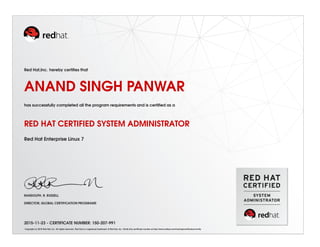 Red Hat,Inc. hereby certiﬁes that
ANAND SINGH PANWAR
has successfully completed all the program requirements and is certiﬁed as a
RED HAT CERTIFIED SYSTEM ADMINISTRATOR
Red Hat Enterprise Linux 7
RANDOLPH. R. RUSSELL
DIRECTOR, GLOBAL CERTIFICATION PROGRAMS
2015-11-23 - CERTIFICATE NUMBER: 150-207-991
Copyright (c) 2010 Red Hat, Inc. All rights reserved. Red Hat is a registered trademark of Red Hat, Inc. Verify this certiﬁcate number at http://www.redhat.com/training/certiﬁcation/verify
 