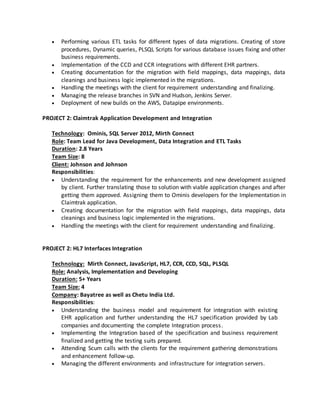  Performing various ETL tasks for different types of data migrations. Creating of store
procedures, Dynamic queries, PLSQL Scripts for various database issues fixing and other
business requirements.
 Implementation of the CCD and CCR integrations with different EHR partners.
 Creating documentation for the migration with field mappings, data mappings, data
cleanings and business logic implemented in the migrations.
 Handling the meetings with the client for requirement understanding and finalizing.
 Managing the release branches in SVN and Hudson, Jenkins Server.
 Deployment of new builds on the AWS, Datapipe environments.
PROJECT 2: Claimtrak Application Development and Integration
Technology: Ominis, SQL Server 2012, Mirth Connect
Role: Team Lead for Java Development, Data Integration and ETL Tasks
Duration: 2.8 Years
Team Size: 8
Client: Johnson and Johnson
Responsibilities:
 Understanding the requirement for the enhancements and new development assigned
by client. Further translating those to solution with viable application changes and after
getting them approved. Assigning them to Ominis developers for the Implementation in
Claimtrak application.
 Creating documentation for the migration with field mappings, data mappings, data
cleanings and business logic implemented in the migrations.
 Handling the meetings with the client for requirement understanding and finalizing.
PROJECT 2: HL7 Interfaces Integration
Technology: Mirth Connect, JavaScript, HL7, CCR, CCD, SQL, PLSQL
Role: Analysis, Implementation and Developing
Duration: 5+ Years
Team Size: 4
Company: Bayatree as well as Chetu India Ltd.
Responsibilities:
 Understanding the business model and requirement for integration with existing
EHR application and further understanding the HL7 specification provided by Lab
companies and documenting the complete Integration process.
 Implementing the Integration based of the specification and business requirement
finalized and getting the testing suits prepared.
 Attending Scum calls with the clients for the requirement gathering demonstrations
and enhancement follow-up.
 Managing the different environments and infrastructure for integration servers.
 