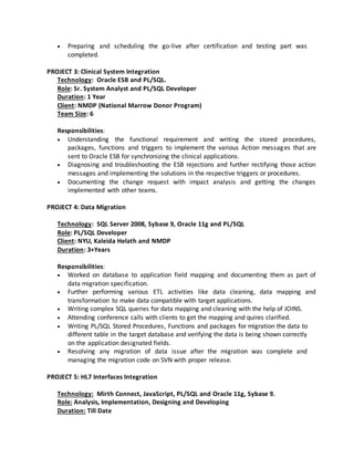  Preparing and scheduling the go-live after certification and testing part was
completed.
PROJECT 3: Clinical System Integration
Technology: Oracle ESB and PL/SQL.
Role: Sr. System Analyst and PL/SQL Developer
Duration: 1 Year
Client: NMDP (National Marrow Donor Program)
Team Size: 6
Responsibilities:
 Understanding the functional requirement and writing the stored procedures,
packages, functions and triggers to implement the various Action messages that are
sent to Oracle ESB for synchronizing the clinical applications.
 Diagnosing and troubleshooting the ESB rejections and further rectifying those action
messages and implementing the solutions in the respective triggers or procedures.
 Documenting the change request with impact analysis and getting the changes
implemented with other teams.
PROJECT 4: Data Migration
Technology: SQL Server 2008, Sybase 9, Oracle 11g and PL/SQL
Role: PL/SQL Developer
Client: NYU, Kaleida Helath and NMDP
Duration: 3+Years
Responsibilities:
 Worked on database to application field mapping and documenting them as part of
data migration specification.
 Further performing various ETL activities like data cleaning, data mapping and
transformation to make data compatible with target applications.
 Writing complex SQL queries for data mapping and cleaning with the help of JOINS.
 Attending conference calls with clients to get the mapping and quires clarified.
 Writing PL/SQL Stored Procedures, Functions and packages for migration the data to
different table in the target database and verifying the data is being shown correctly
on the application designated fields.
 Resolving any migration of data issue after the migration was complete and
managing the migration code on SVN with proper release.
PROJECT 5: HL7 Interfaces Integration
Technology: Mirth Connect, JavaScript, PL/SQL and Oracle 11g, Sybase 9.
Role: Analysis, Implementation, Designing and Developing
Duration: Till Date
 