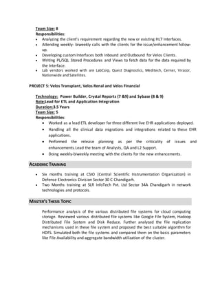 Team Size: 8
Responsibilities:
 Analyzing the client’s requirement regarding the new or existing HL7 Interfaces.
 Attending weekly- biweekly calls with the clients for the issue/enhancement follow-
up.
 Developing custom Interfaces both Inbound and Outbound for Velos Clients.
 Writing PL/SQL Stored Procedures and Views to fetch data for the data required by
the Interface.
 Lab vendors worked with are LabCorp, Quest Diagnostics, Meditech, Cerner, Viracor,
Nationwide and Satellites.
PROJECT 5: Velos Transplant, Velos Renal and Velos Financial
Technology: Power Builder, Crystal Reports (7 &9) and Sybase (8 & 9)
Role:Lead for ETL and Application Integration
Duration:3.5 Years
Team Size: 5
Responsibilities:
 Worked as a lead ETL developer for three different live EHR applications deployed.
 Handling all the clinical data migrations and integrations related to these EHR
applications.
 Performed the release planning as per the criticality of issues and
enhancements.Lead the team of Analysts, QA and L2 Support.
 Doing weekly-biweekly meeting with the clients for the new enhancements.
ACADEMIC TRAINING
 Six months training at CSIO (Central Scientific Instrumentation Organization) in
Defense Electronics Division Sector 30 C Chandigarh.
 Two Months training at SLR InfoTech Pvt. Ltd Sector 34A Chandigarh in network
technologies and protocols.
MASTER’S THESIS TOPIC
Performance analysis of the various distributed file systems for cloud computing
storage. Reviewed various distributed file systems like Google File System, Hadoop
Distributed File System and Disk Reduce. Further analyzed the file replication
mechanisms used in these file system and proposed the best suitable algorithm for
HDFS. Simulated both the file systems and compared them on the basis parameters
like File Availability and aggregate bandwidth utilization of the cluster.
 