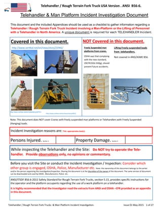 Telehandler / Rough Terrain Fork Truck USA Version . ANSI B56-6.
Telehandler / Rough Terrain Fork Trucks & Man Platform Incident Investigation. Issue 01 May 2015 1 of 27
This document and the included Appendices should be used as a checklist to gather information regarding a
Telehandler / Rough Terrain Fork Truck Incident involving a Man-Platform or the Lifting of Personnel
with a Telehandler in North America. A unique document is required for each TELEHANDLER Incident.
Covered in this document. NOT Covered in this document.
Note: This document does NOT cover Cranes with freely suspended man platforms or Telehandlers with Freely Suspended
(Hanging) loads.
Incident Investigation reasons are: Tick appropriates box(s).
Persons Injured. Section 3. Property Damage. Section 4
While inspecting the Telehandler and the Site: Do NOT try to operate the Tele-
handler. Provide observations only, no opinions or commentary.
Before you visit the Site or conduct the Incident Investigation / Inspection: Consider which
other group is engaged, OSHA, Police, Manufacturer etc. Note: the ownership of this document belongs to the writer
and/or the person organizing the investigation/inspection. Sharing the document is at the discretion of the owner of the document. The same version of document
can be downloaded and used by OSHA , Manufacturers, Police etc.
ANSI/ITSDF B56.6-2011 Safety Standard for Rough Terrain Fork Trucks, section 5.15, provides specific instructions for
the operator and the platform occupants regarding the use of a work platform on a telehandler.
It is highly recommended that the Investigator read the extracts from ANSI and OSHA –CFR provided as an appendix
in this document.
.
Telehandler & Man Platform Incident Investigation Document
Freely Suspended man
platforms from cranes.
OSHA says that complying
with the new standard,
29CFR1926.550(g), should
prevent future accidents.
Lifting Freely suspended loads
from telehandlers.
Not covered in ANSI/ASME B56.
http://www.vertikal.net/en/news/story/6953/
http://www.vertikal.net/en/news/story/21941/
http://www.vertikal.net/en/news/story/22741/
 