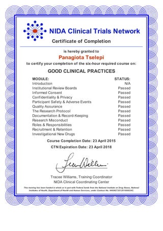 NIDA Clinical Trials Network
Certificate of Completion
is hereby granted to
Panagiota Tselepi
to certify your completion of the six-hour required course on:
GOOD CLINICAL PRACTICES
MODULE: STATUS:
Introduction N/A
Institutional Review Boards Passed
Informed Consent Passed
Confidentiality & Privacy Passed
Participant Safety & Adverse Events Passed
Quality Assurance Passed
The Research Protocol Passed
Documentation & Record-Keeping Passed
Research Misconduct Passed
Roles & Responsibilities Passed
Recruitment & Retention Passed
Investigational New Drugs Passed
Course Completion Date: 23 April 2015
CTN Expiration Date: 23 April 2018
Tracee Williams, Training Coordinator
NIDA Clinical Coordinating Center
This training has been funded in whole or in part with Federal funds from the National Institute on Drug Abuse, National
Institutes of Health, Department of Health and Human Services, under Contract No. HHSN27201201000024C.
 