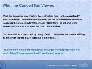 What the Concert Fan Viewed
What the consumer saw- Posters, flyers directing them to the Masscloud™
WIFI - @strutslive. Once the consumer filled out the form field they were able
to access the private Struts WIFI network. ( NO internet at all) and were
entered into a chance to meet the band after the show.
The consumer was rewarded by being offered a free pin at the merchandising
booth, which lead to a 23% increase in other sales.
The band did not have the man power or budget to arrange for internet at
each of the 42 stops so Masscloud™ was the only answer…
 