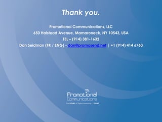Thank you.
Promotional Communications, LLC
650 Halstead Avenue, Mamaroneck, NY 10543, USA
TEL – (914) 381-1632
Dan Seidman (FR / ENG) - dan@promosend.net | +1 (914) 414 6760
 