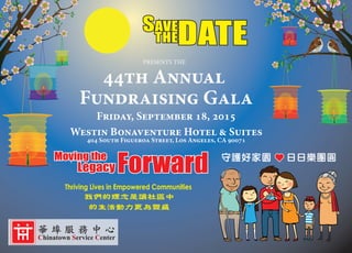 SAVE
THEDATE
PRESENTS THE
SAVE
THEDATE
ForwardMoving the
Legacy ForwardMoving the
Legacy
Thriving Lives in Empowered Communities
我們的理念是讓社區中
的生活動力更為豐盛
守護好家園 日日樂團圓
44th Annual
Fundraising Gala
Friday, September 18, 2015
Westin Bonaventure Hotel & Suites
404 South Figueroa Street, Los Angeles, CA 90071
Chinatown Service Center
華 埠 服 務 中 心
 