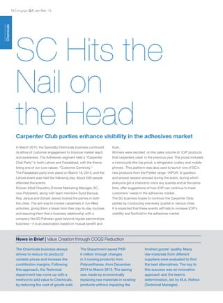 engage Q116 Jan-Mar ’15
Chemicals
In March 2015, the Specialty Chemicals business continued
its ethos of customer engagement to improve market reach
and awareness. The Adhesives segment held a “Carpenter
Club Party” in both Lahore and Faisalabad, with the theme
being one of our core values: “Customer Centricity.”
The Faisalabad party took place on March 18, 2015, and the
Lahore event was held the following day. About 200 people
attended the events.
Rizwan Afzal Chaudhry (Fromer Marketing Manager, SC,
now Polyester), along with team members Syed Daniyal,
Riaz Janjua and Zohaib Jawad hosted the parties in both
the cities. The aim was to involve carpenters in fun-filled
activities, giving them a break from their day-to-day routines
and assuring them that a business relationship with a
company like ICI Pakistan goes beyond regular partnerships
business – it is an association based on mutual benefit and
trust.
Winners were decided on the sales volume of ICIP products
that carpenters used in the previous year. The prizes included
a motorcycle (the top prize), a refrigerator, cutlery and mobile
phones. This platform was also used to launch one of SC’s
new products from the Pidilite range: 1KPUR. A question
and answer session ensued during the event, during which
everyone got a chance to voice any queries and at the same
time, offer suggestions of how ICIP can continue to meet
customers’ needs in the adhesives market.
The SC business hopes to continue the Carpenter Club
parties by conducting one every quarter in various cities.
It is expected that these events will help to increase ICIP’s
visibility and foothold in the adhesives market.
SC Hits the
Nail on
the HeadCarpenter Club parties enhance visibility in the adhesives market
The Chemicals business always
strives to reduce its products’
variable prices and increase the
contribution margins. Following
this approach, the Technical
department has come up with a
method to add value to Chemicals,
by reducing the cost of goods sold.
The Department saved PKR
6 million through changes
in 3 running products from
Polyurethanes, from December
2014 to March 2015. The saving
was made by economically
replacing raw materials in existing
products without impairing the
finished goods’ quality. Many
raw materials from different
suppliers were evaluated to find
the best alternatives. The key to
this success was an innovative
approach and the team’s
determination, led by M.A. Hafeez
(Technical Manager).
News in Brief | Value Creation through COGS Reduction
 