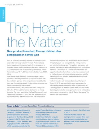engage Q124 Jan-Mar ’15
ICI Pakistan Ltd. participated in
“All About Lifestyles,” Pakistan’s
premier consumer showcase,
organised by the Dawn Group. Held
at Karachi’s EXPO Centre from
January 9-11, 2015, the event was
hugely successful for Kundan,
which was also promoted at the
annual Flower Exhibition in Karachi,
organised by the Horticultural
Society of Pakistan.
Khalis Food Market is a regular
event that takes place in Lahore
to promote organic products from
local and national vendors. ICI
Pakistan Ltd. participated in the
markets on January 8 and February
1, 2015.
To boost Kundan sales in the
spring/summer season, three store
activities were conducted at key
Modern Trade stores in Islamabad
and Lahore.
News in Brief | Kundan Takes Root Across the Country
LifeSciences
The Life Sciences Cardiology team has launched Q-co, the
segment’s first new product in 14 years. Positioned as a
dietary supplement for cardiac health, Q-co is designed to
provide a holistic solution for cardiac wellbeing. The launch of
Q-Co was merged with the division’s cycle meetings, held in
Karachi (January 15-17, 2015) and Islamabad (January 19-21,
2015).
Syed Abbas Sajjad (Assistant Product Manager, Cardio)
delivered a detailed presentation to acquaint the Team with
the product. A quiz and other competitions ensured that the
team was thoroughly engaged. A cake-cutting ceremony was
held to commemorate the occasion.
The Pharma division, also participated in the Family-Con
2015, the 25th
Annual International Conference on Family
Medicine. The event was held at the Pearl Continental Hotel,
Lahore, from January 9-11, 2015 and was organised by the
Pakistan Academy of Family Physicians, with participation
from several companies and doctors from all over Pakistan.
A hospitality suite was arranged for the visiting doctors
and both the Cardiology and Primary Care teams were fully
involved in actively engaging the visiting doctors. To promote
the role of Life Sciences as a partner which facilitates and
supports educational activities, a lucky draw was organised
by the Cardio team, which served as an attraction point for
the visiting doctors. Winners were presented with notable
books on Cardiology.
In other news, the Life Sciences Cardiology Champion’s
Trophy 2014-16, was launched to show appreciation for
the quarterly sales achievements of the top performing AZ
Cardiology region. In the third quarter of FY 2014/15, the AZ
Cardiology team Multan once again delivered an outstanding
performance and earned the title of “Cardio Champions” for
the third time in succession.
The Heart of
the MatterNew product launched; Pharma division also
participates in Family-Con
 