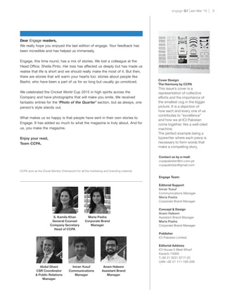 engage Q1 3Jan-Mar ‘15
We really hope you enjoyed the last edition of engage. Your feedback has
been incredible and has helped us immensely.
Engage, this time round, has a mix of stories. We lost a colleague at the
Head Office, Sheila Pinto. Her loss has affected us deeply but has made us
realise that life is short and we should really make the most of it. But then,
there are stories that will warm your hearts too; stories about people like
Bashir, who have been a part of us for so long but usually go unnoticed.
We celebrated the Cricket World Cup 2015 in high spirits across the
Company and have photographs that will make you smile. We received
fantastic entries for the ‘Photo of the Quarter’ section, but as always, one
person’s style stands out.
What makes us so happy is that people have sent in their own stories to
Engage. It has added so much to what the magazine is truly about. And for
us, you make the magazine.
Enjoy your read,
Team CCPA.
CCPA acts as the Visual Identity Checkpoint for all the marketing and branding material.
Maria Pasha
Corporate Brand
Manager
Abdul Ghani
CSR Coordinator
& Public Relations
Manager
S. Kamila Khan
General Counsel
Company Secretary
Head of CCPA
Imran Yusuf
Communications
Manager
Anam Haleem
Assistant Brand
Manager
Contact us by e-mail:
ccpapakistan@ici.com.pk
ccpapakistan@gmail.com
Engage Team:
Editorial Support
Imran Yusuf
Communications Manager
Maria Pasha
Corporate Brand Manager
Concept & Design
Anam Haleem
Assistant Brand Manager
Maria Pasha
Corporate Brand Manager
Publisher
ICI Pakistan Limited
Editorial Address
ICI House 5 West Wharf
Karachi 74000
T+92 21 3231 3717-22
UAN +92 21 111-100-200
Dear Engage readers,
Cover Design:
The Harmony by CCPA
This issue’s cover is a
representation of collective
efforts and the importance of
the smallest cog in the bigger
picture. It is a depiction of
how each and every one of us
contributes to “excellence”
and how we at ICI Pakistan
come together, like a well-oiled
machine.
The perfect example being a
typewriter where each piece is
necessary to form words that
make a compelling story.
 