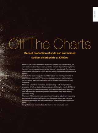 engage Q1 37Jan-Mar ‘15
SodaAsh
March 4, 2015, was a momentous day for the Company: 1,000 tons of Soda Ash
were produced at our Khewra plant. Under the umbrella slogan of “Aiming for the
Summit,” everyone geared-up with a clear vision of the task ahead. The milestone
was achieved and added to the rich and long history of ICI Pakistan’s operations at
Khewra.
The Soda Ash team managed to record the highest ever monthly production of
28,970 tons in March 2015. This commendable achievement is attributable to
the joint efforts, team work, dedication and the excellent contributions of many
individuals.
March was a month for momentous record-breaking – with the highest ever
production of Refined Sodium Bicarbonate as well. During the month, 2,470 tons
were produced and new standards were set in operational efficiency, stemming
from the continuous efforts being made to maximize the utility of the existing
production facility.
The record RSB production rate was achieved through an adjustment in operating
parameters, eliminating inefficiencies from the existing system and improving
maintenance strategies with the collaboration of the engineering and production
teams.
Congratulations to the entire Soda Ash Team for their remarkable work!
Off The ChartsRecord production of soda ash and refined
sodium bicarbonate at Khewra
 