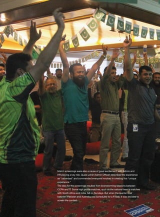 engage Q156 Jan-Mar ’15
Corporate
Match screenings were also a cause of great excitement, with Admin and
HR playing a key role. Quaid Joher (Admin Officer) described the experience
as “zabardast” and commended everyone involved in creating this “unique
experience.”
The idea for the screenings resulted from brainstorming sessions between
CCPA and IT. Some high profile matches, such as the national team’s matches
with South Africa and India, fell on Sundays. But when the quarter-final
between Pakistan and Australia was scheduled for a Friday, it was decided to
screen the contest.
 