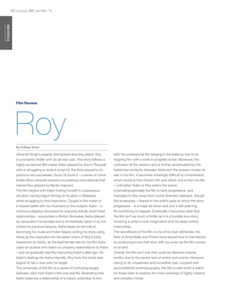 engage Q166 Jan-Mar ’15
Vikramjit Singh’s eagerly anticipated directing debut, Roy,
is a romantic thriller with an all-star cast. The story follows a
highly acclaimed film maker Kabir (played by Arjunv Rampal)
who is struggling to write a script for the third sequel to his
previous two successes, Guns I & Guns II – a series of crime-
thriller films centered around a mysterious international thief
named Roy (played by Ranbir Kapoor).
The film begins with Kabir finding himself in a precarious
situation having begun filming on location in Malaysia,
while struggling to find inspiration. Caught in the midst of
a heated battle with his financers on the subject, Kabir – a
notorious playboy renowned for enjoying awfully short-lived
relationships – encounters a British filmmaker Aisha (played
by Jacqueline Fernandes) and is immediately taken in by her.
Unlike his previous liaisons, Aisha takes on the role of
becoming his muse and Kabir begins writing his story using
Aisha as the inspiration for the latest victim of Roy’s heist.
Awestruck by Aisha, as the lead female role for his film Kabir
casts an actress who bears an uncanny resemblance to Aisha
– and we gradually see Roy becoming Kabir’s alter ego. As
Kabir’s feelings for Aisha intensify, Roy from the script also
begins to fall in love with his target.
The remainder of the film is a series of confusing swaps
between clips from Kabir’s film and real life, illustrating how
Kabir balances a relationship of a nature unfamiliar to him,
with his professional life hanging in the balance due to an
ongoing film with a work in progress script. Moreover, the
confusion at the viewer’s end is further accentuated by the
farfetched similarity between Aisha and the actress chosen to
star in his film. It becomes irritatingly difficult to comprehend
which scene is from Kabir’s film and which one is from his life
– until either Kabir or Roy enters the scene.
Cinematographically the film is fairly progressive, and
manages to stay away from overly dramatic dialogue, though
the screenplay – thanks to the snail’s pace at which the story
progresses – is a major let down and one is left yearning
for something to happen. Eventually it becomes clear that
the film isn’t as much a thriller as it is a humble love story
involving a writer’s vivid imagination and his deep-rooted
insecurities.
The soundtrack of the film is one of its main attributes; the
likes of Amal Malik and Pritam have stayed true to themselves
by producing tunes that stick with you even as the film comes
to an end.
Overall, the film isn’t one that could be deemed cinema-
worthy due to the severe lack of action and events. However,
owing to its uniqueness and incredible cast, coupled with
accomplished cinematography, the film is well worth a watch
for those keen to explore the inner workings of highly creative
and complex minds.
Roy
Film Review:
Corporate
By Zulfiqar Khan
 