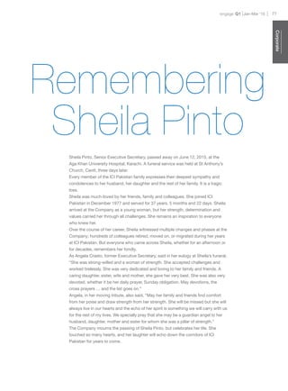 engage Q1 77Jan-Mar ‘15
Corporate
Sheila Pinto, Senior Executive Secretary, passed away on June 12, 2015, at the
Aga Khan University Hospital, Karachi. A funeral service was held at St Anthony’s
Church, Cantt, three days later.
Every member of the ICI Pakistan family expresses their deepest sympathy and
condolences to her husband, her daughter and the rest of her family. It is a tragic
loss.
Sheila was much-loved by her friends, family and colleagues. She joined ICI
Pakistan in December 1977 and served for 37 years, 5 months and 22 days. Sheila
arrived at the Company as a young woman, but her strength, determination and
values carried her through all challenges. She remains an inspiration to everyone
who knew her.
Over the course of her career, Sheila witnessed multiple changes and phases at the
Company; hundreds of colleagues retired, moved on, or migrated during her years
at ICI Pakistan. But everyone who came across Sheila, whether for an afternoon or
for decades, remembers her fondly.
As Angela Crasto, former Executive Secretary, said in her eulogy at Sheila’s funeral,
“She was strong-willed and a woman of strength. She accepted challenges and
worked tirelessly. She was very dedicated and loving to her family and friends. A
caring daughter, sister, wife and mother, she gave her very best. She was also very
devoted, whether it be her daily prayer, Sunday obligation, May devotions, the
cross prayers … and the list goes on.”
Angela, in her moving tribute, also said, “May her family and friends find comfort
from her poise and draw strength from her strength. She will be missed but she will
always live in our hearts and the echo of her spirit is something we will carry with us
for the rest of my lives. We specially pray that she may be a guardian angel to her
husband, daughter, mother and sister for whom she was a pillar of strength.”
The Company mourns the passing of Sheila Pinto, but celebrates her life. She
touched so many hearts, and her laughter will echo down the corridors of ICI
Pakistan for years to come.
Remembering
Sheila Pinto
 