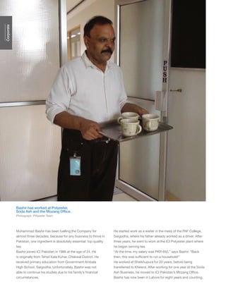 engage Q182 Jan-Mar ’15
Muhammad Bashir has been fuelling the Company for
almost three decades, because for any business to thrive in
Pakistan, one ingredient is absolutely essential: top quality
tea.
Bashir joined ICI Pakistan in 1986 at the age of 24. He
is originally from Tehsil Kala Kuhar, Chakwal District. He
received primary education from Government Ambala
High School, Sargodha. Unfortunately, Bashir was not
able to continue his studies due to his family’s financial
circumstances.
He started work as a waiter in the mess of the PAF College,
Sargodha, where his father already worked as a driver. After
three years, he went to work at the ICI Polyester plant where
he began serving tea.
“At the time, my salary was PKR 650,” says Bashir. “Back
then, this was sufficient to run a household!”
He worked at Sheikhupura for 20 years, before being
transferred to Khewra. After working for one year at the Soda
Ash Business, he moved to ICI Pakistan’s Mozang Office.
Bashir has now been in Lahore for eight years and counting,
Bashir has worked at Polyester,
Soda Ash and the Mozang Office.
Photograph: Polyester Team
Corporate
 