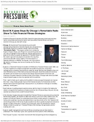 David M. Kujawa Stops By Chicago’s Remarkable Radio Show To Talk Financial Fitness Strategies | Authority Press Wire
http://authoritypresswire.com/david-m-kujawa-stops-by-chicagos-remarkable-radio-show-to-talk-financial-fitness-strategies/[8/10/2015 4:08:10 PM]
HOME
David M. Kujawa Stops By Chicago’s Remarkable Radio
Show To Talk Financial Fitness Strategies
Posted on 06 August 2015.
Chartered Financial Consultant (ChFC®), David M. Kujawa discusses what every business
owner and professional executive family must know about financial fitness and how to
transform the way you deal with money.
Chicago, IL Experienced Financial planning and wealth
management professional, David M. Kujawa was recognized as a
Remarkable Expert by a popular Chicago radio show called
“Remarkable Radio.” The program selects from noteworthy
Experts, People, Places, and Things from around the globe and in
your town to highlight for their audiences. Kujawa appeared as a
guest on the show to explain his approach to “financial fitness” in
the modern age and how people can transform the way they
control and deal with money matters. The show aired on a
Saturday afternoon on AM560 The Answer, one of the premier
talk stations in Chicago, also home of Hannity and The Dennis
Miller Show.
Kujawa is a Chartered Financial Consultant (ChFC®) and a Financial Fitness expert. With over
10 years’ experience in wealth management and another 8 years prior in business
management & consulting, David strives to assist his clients Refocus their Wealth so they can
more effectively focus on their family and pursue their goals. David has achieved numerous
accolades over his career but is most proud of being named Volunteer of the Year and
receiving a Founders Award for the Boys & Girls Club of Elgin. Chicago radio show host Mark
Imperial asked Kujawa to share his expertise with his audience.
“First, I want to thank you for giving me this platform to discuss ways that people can improve
their lives. I enjoy helping people improve their financial situation for themselves and their
families and to have the opportunity to discuss this in my hometown of Chicago is incredibly
gratifying,” said Kujawa.
David believes in guiding people towards success with the heart of a teacher. By helping his
clients to recognize the importance of balance and live the 3 Financial Keys, they can not only
maintain but enhance their overall Financial Fitness.
In the interview, Kujawa discusses his belief that Financial Fitness is a process and journey that
families take together. He explains to Mark that money is just a tool; family matters more. His
program of Financial Fitness is a customized view of what is really going on in regards to
money and everything it touches and relates that to how those items on the “list” related to the
overarching priorities of the family. Kujawa explains how those questions people ask should be
placed in context of the plan, ie “what is my current plan, does it fit and what do I need to
change in order to pursue xyz.” Financial Fitness is the checkup, the game plan and the
roadmap all in one.
Kujawa’s wealth management and financial fitness consulting services help clients to
understand “The Three Keys” (give, save, spend) and how to plan for them effectively.
“Over the past 10 years, I have been involved with financial planning and have designed my
Categorized | Finance, News, News Room Categories
Arts & Entertainment
Automotive
Books & Literature
Business
Business Leaders
Education
Electronics & Semiconductors
Fashion & Beauty
Featured
Finance
Fitness
Food & Beverage
Gaming
Health & Medicine
In The News
Law & Legal
Lifestyle
Marketing & Sales
News
News Release
News Room
Non Profit
Real Estate
Sales & Marketing
Small Business Spotlight
Society
Society & Culture
Sports
Technology
Transportation & Logistics
Travel
News Internet & Technology Business Leaders Legal & Finance Politics & Society
Enter search keyword
 