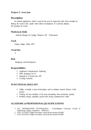Project-2 : Word Hunt
Description
An android application which is used by the user for improving their brain strength by
finding the words in the puzzle table which are displayed in it and also displays
the meaning for words.
Platform & Skills
Android [Design & Coding], Windows XP Professional
Tools
Eclipse Indigo, SDK, ADT
TeamSize
4
Role
Designing and Development
Responsibilities
 Application Requirements Gathering
 XML designing for UI
 Integration of Social sites API
 Creating Activities
FUNCTIONAL SKILLSET
 Ability to handle a team of developers and co-ordinate smooth delivery of the
project.
 Training the new members in the team and getting them productive quickly.
 Problem solving capability peered with strong communication skills.
ACADEMIC & PROFESSIONALQUALIFICATIONS
 B.E., (INFORMATION TECHNOLOGY) – Avinashilingam University- Faculty of
Engineering College, Coimbatore – 2008-2012
 Class 12-S.M.R.V Higher Secondary school, Kanya Kumari Dt,2008
 Class 10-S.M.R.V Higher Secondary school, Kanya Kumari Dt,2006
 