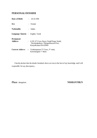 PERSONAL DOSSIER
Date of Birth : 24.10.1990
Sex : Female
Nationality : Indian
Language Known : English, Tamil.
Permanent
Address : 4-182, 4th
Cross Street, Nanjil Nagar South,
Therakalputhoor, Thirupathisaram Post,
KanyaKumari Dt-629901
Current Address : Venkatapuram 5th
Cross, 3rd
main,
Koramangala 1st
block
I hereby declare that the details furnished above are true to the best of my knowledge and I will
responsible for any discrepancy.
Place : Bangalore NISHANTHI.N
 