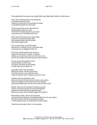 27 June 2016 Page 2 of 2
P.O. Box 3771, Christchurch 8140, New Zealand
Web: www.auip.com Email: info@auip.com Tel: +64.3.377.4644 Fax: +64.3.377.4641
The original title of the poem was Judge Softly, later titled Walk a Mile in His Moccasins.
Pray, don't find fault with the man that limps,
or stumbles along the road.
Unless you have worn the moccasins he wears,
or stumbled beneath the same load.
There may be tears in his soles that hurt
though hidden away from view.
The burden he bears placed on your back
may cause you to stumble and fall, too.
Don't sneer at the man who is down today
unless you have felt the same blow
that caused his fall or felt the shame
that only the fallen know.
You may be strong, but still the blows
that were his, unknown to you in the same way,
may cause you to stagger and fall, too.
Don't be too harsh with the man that sins.
or pelt him with words, or stone, or disdain.
Unless you are sure you have no sins of your own,
and it's only wisdom and love that your heart contains.
For you know if the tempter's voice
should whisper as soft to you,
as it did to him when he went astray,
it might cause you to falter, too.
Just walk a mile in his moccasins
before you abuse, criticize and accuse.
If just for one hour, you could find a way
to see through his eyes, instead of your own muse.
I believe you'd be surprised to see
that you've been blind and narrow minded, even unkind.
There are people on reservations and in the ghettos
who have so little hope, and too much worry on their minds.
Brother, there but for the grace of God go you and I.
Just for a moment, slip into his mind and traditions
and see the world through his spirit and eyes
before you cast a stone or falsely judge his conditions.
Remember to walk a mile in his moccasins
and remember the lessons of humanity taught to you by your elders.
We will be known forever by the tracks we leave
in other people's lives, our kindnesses and generosity.
Take the time to walk a mile in his moccasins.
 