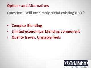 Options and Alternatives
Question : Will we simply blend existing HFO ?
• Complex Blending
• Limited economical blending component
• Quality Issues, Unstable fuels
 