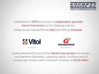Established in 1979 to provide an independent specialist
marine fuel service to the shipping industry.
Today we are owned 50% by Vitol and 50% by Grindrod.
www.grindrod.co.zawww.vitol.com
Cockett Marine Oil is one of the World’s top reseller’s of bunkers
and maritime lubricants, supplying approx. 8 million tons of
bunkers per annum, with a turnover In excess of US $2 billion
 