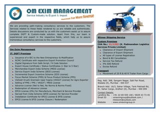 Om Exim Management
JT. DGFT Premises
Issuance of e-IEC to the New Entrepreneur & Modification
RCMC Certificate with respective Export Promotion Council
Digital Signature from Safe Script / N Code Solution
Export House Certificate / Status Certificates (1 Star to 5 Star)
Merchandise Export India Scheme (MEIS License)
Service Export India Scheme (SEIS License)
Incremental Export Incentive Scheme (IEIS License)
Focus Market Scheme (FMS) & Focus Product Scheme (FPS)
Vishesh Krushi Grameen Upaj Yojana (VKGUY License) for Agro Exporter
Selling of FMS / FPS / VKGUY / MEIS License
Advance License (Net to Net, No Norms & Norms Fixed)
Redemption of Advance License
EPCG License (0%) for Manufacture, Merchant & Service Provider
Served from India Scheme (SFIS License) for Service Provider
Installation Certificate for EPCG License & SFIS License
EPCG License & SFIS License Closure / Redemption
Winner Shipping Service
Custom Premises
CHA No.: 11/1222 (K. Padmanaban Logistics
Services Private Limited)
Clearance of Import Shipment
Clearance of Export Shipment
All types of License Registration
Bond & BG Cancellation
Service Tax Refund
4% SAD Refund
Excise Refund
Transport
Movement of 20 ft & 40 ft Trailer from Cargo
Warehousing of your Goods / Product
We are providing path-making consultancy services to the customers. The
Services related to these fields rendered by us are reliable and authenticate.
Details discussions are conducted by us with the customers assist us to assure
complete DGFT & Custom-made solution. Apart from this, our team is
experienced and expert in the respective fields, which help us to assure
tremendous consultancy services to the customers.
Reg. Add: 368, Sangam Nagar, Salt Pan Road,
Wadala (E), Mumbai - 400 037
Branch Add: 16/3, Sahar Village, Tank Pakhadi Rd,
Nr. Sahar Cargo, Andheri (E), Mumbai - 400 099
Contact Details:
Landline No. : +91 22 69 555 100 / 9029 43 73 45
Email ID : omeximgroup@outlook.com /
mktexim@outlook.com
Website : www.omeximgroup.in
 