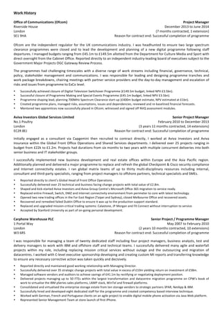  
Work	
  History	
  	
  
	
  
Office	
  of	
  Communications	
  (Ofcom)	
   Project	
  Manager	
  
Riverside	
  House	
   December	
  2013	
  to	
  June	
  2014	
  	
  
London	
   (7	
  months	
  contracted,	
  1	
  extension)	
  
SE1	
  9HA	
  	
   Reason	
  for	
  contract	
  end:	
  Successful	
  completion	
  of	
  programme	
  
	
  
Ofcom	
  are	
  the	
  independent	
  regulator	
  for	
  the	
  UK	
  communications	
  industry.	
  I	
  was	
  headhunted	
  to	
  ensure	
  two	
  large	
  spectrum	
  
clearance	
   programmes	
   were	
   closed	
   and	
   to	
   lead	
   the	
   development	
   and	
   planning	
   of	
   a	
   new	
   digital	
   programme	
   following	
   staff	
  
departures.	
  I	
  managed	
  budgets	
  ranging	
  from	
  £45.1m	
  to	
  £149.5m	
  allotted	
  from	
  the	
  Department	
  for	
  Culture	
  Media	
  and	
  Sport	
  with	
  
direct	
  oversight	
  from	
  the	
  Cabinet	
  Office.	
  Reported	
  directly	
  to	
  an	
  independent	
  industry-­‐leading	
  board	
  of	
  executives	
  subject	
  to	
  the	
  
Government	
  Major	
  Projects	
  OGC	
  Gateway	
  Review	
  Process.	
  
	
  
The	
  programmes	
  had	
  challenging	
  timescales	
  with	
  a	
  diverse	
  range	
  of	
  work	
  streams	
  including	
  financial,	
  governance,	
  technical,	
  
policy,	
  stakeholder	
  management	
  and	
  communications.	
  I	
  was	
  responsible	
  for	
  leading	
  and	
  designing	
  programme	
  tranches	
  and	
  
work	
  package	
  breakdowns,	
  chairing	
  meetings	
  with	
  partner	
  service	
  providers	
  and	
  the	
  day-­‐to-­‐day	
  management	
  and	
  escalation	
  of	
  
risks	
  and	
  issues	
  from	
  programme	
  to	
  ExCo	
  level.	
  
	
  
• Successfully	
  achieved	
  closure	
  of	
  Digital	
  Television	
  Switchover	
  Programme	
  (£149.5m	
  budget,	
  linked	
  NPV	
  £3.5bn).	
  
• Successful	
  closure	
  of	
  Programme	
  Making	
  and	
  Special	
  Events	
  Programme	
  (£45.1m	
  budget,	
  linked	
  NPV	
  £3.5bn).	
  
• Programme	
  shaping	
  lead,	
  planning	
  700MHz	
  Spectrum	
  Clearance	
  start-­‐up	
  (£400m	
  budget	
  estimate,	
  NPV	
  estimated	
  at	
  £1bn).	
  
• Created	
  programme	
  plans,	
  managed	
  risks,	
  assumptions,	
  issues	
  and	
  dependencies,	
  reviewed	
  and	
  re-­‐baselined	
  financial	
  forecasts.	
  
• Mentored	
  two	
  apprentices	
  now	
  successfully	
  placed	
  in	
  Ofcom;	
  witnessed	
  and	
  signed	
  off	
  NVQ	
  assessment	
  modules.	
  
	
  
Aviva	
  Investors	
  Global	
  Services	
  Limited	
   Senior	
  Project	
  Manager	
  
No.1	
  Poultry	
   February	
  2010	
  to	
  December	
  2013	
  
London	
   (3	
  years	
  11	
  months	
  contracted,	
  14	
  extensions)	
  
EC2R	
  8EJ	
  	
   Reason	
  for	
  contract	
  end:	
  Successful	
  completion	
  of	
  programme	
  
	
  
Initially	
   engaged	
   as	
   a	
   consultant	
   via	
   Capgemini	
   then	
   recruited	
   to	
   contract	
   directly,	
   I	
   worked	
   at	
   Aviva	
   Investors	
   and	
   Aviva	
  
Insurance	
  within	
  the	
  Global	
  Front	
  Office	
  Operations	
  and	
  Shared	
  Services	
  departments.	
  I	
  delivered	
  over	
  25	
  projects	
  ranging	
  in	
  
budget	
  from	
  £22k	
  to	
  £1.2m.	
  Projects	
  had	
  durations	
  from	
  six	
  months	
  to	
  two	
  years	
  with	
  multiple	
  concurrent	
  deliveries	
  into	
  both	
  
senior	
  business	
  and	
  IT	
  stakeholder	
  groups.	
  
	
  
I	
   successfully	
   implemented	
   new	
   business	
   development	
   and	
   real	
   estate	
   offices	
   within	
   Europe	
   and	
   the	
   Asia	
   Pacific	
   region.	
  
Additionally	
  planned	
  and	
  delivered	
  a	
  major	
  programme	
  to	
  replace	
  and	
  refresh	
  the	
  global	
  Checkpoint	
  &	
  Cisco	
  security	
  compliance	
  
and	
   Internet	
   connectivity	
   estates.	
   I	
   ran	
   global	
   matrix	
   teams	
   of	
   up	
   to	
   thirty	
   multi-­‐disciplinary	
   resources	
   including	
   internal,	
  
consultant	
  and	
  third-­‐party	
  specialists,	
  ranging	
  from	
  project	
  managers	
  to	
  offshore	
  partners,	
  technical	
  specialists	
  and	
  SMEs.	
  
	
  
• Reported	
  directly	
  to	
  client’s	
  Global	
  Head	
  of	
  Front	
  Office	
  Operations.	
  
• Successfully	
  delivered	
  over	
  25	
  technical	
  and	
  business	
  facing	
  change	
  projects	
  with	
  total	
  value	
  of	
  £2.8m.	
  
• Shaped	
  and	
  kick-­‐started	
  Aviva	
  Investors	
  and	
  Aviva	
  Group	
  Centre’s	
  Microsoft	
  Office	
  365	
  migration	
  to	
  service	
  ready.	
  
• Replaced	
  entire	
  Firewall,	
  Switch,	
  DMZ	
  and	
  Internet	
  connectivity	
  environment	
  from	
  perimeter	
  to	
  core	
  with	
  latest	
  technology.	
  
• Opened	
  two	
  new	
  trading	
  offices	
  in	
  the	
  Far	
  East	
  Region	
  (Taipei	
  and	
  Sydney),	
  closed	
  Melbourne	
  Office	
  and	
  recovered	
  assets.	
  
• Recovered	
  and	
  remedied	
  failed	
  Dublin	
  Office	
  to	
  ensure	
  it	
  was	
  up	
  to	
  the	
  production	
  support	
  standard.	
  
• Replaced	
  and	
  upgraded	
  mission-­‐critical	
  trading	
  systems:	
  Calastone,	
  JP	
  Morgan	
  and	
  FX	
  Connect	
  without	
  interruption	
  to	
  service.	
  
• Accepted	
  by	
  Stanford	
  University	
  as	
  part	
  of	
  on-­‐going	
  personal	
  development.	
  
	
  
Carphone	
  Warehouse	
  PLC	
   Senior	
  Project	
  /	
  Programme	
  Manager	
  
1	
  Portal	
  Way	
   May	
  2007	
  to	
  February	
  2010	
  
London	
   (2	
  years	
  10	
  months	
  contracted,	
  10	
  extensions)	
  
W3	
  6RS	
  	
   Reason	
  for	
  contract	
  end:	
  Successful	
  completion	
  of	
  programme	
  
	
  
I	
  was	
  responsible	
  for	
  managing	
  a	
  team	
  of	
  twenty	
  dedicated	
  staff	
  including	
  four	
  project	
  managers,	
  business	
  analysts,	
  test	
  and	
  
delivery	
  managers	
  to	
  work	
  with	
  IBM	
  and	
  offshore	
  staff	
  and	
  technical	
  teams.	
  I	
  successfully	
  delivered	
  many	
  agile	
  and	
  waterfall	
  
projects	
   within	
   my	
   role,	
   including	
   replacing	
   mission	
   critical	
   services	
   without	
   outage	
   and	
   the	
   outsourcing	
   and	
   migration	
   of	
  
datacentres.	
  I	
  worked	
  with	
  C-­‐level	
  executive	
  sponsorship	
  developing	
  and	
  creating	
  custom	
  MI	
  reports	
  and	
  transferring	
  knowledge	
  
to	
  ensure	
  any	
  necessary	
  corrective	
  action	
  was	
  taken	
  quickly	
  and	
  decisively.	
  
	
  
• Reported	
  directly	
  and	
  maintained	
  good	
  working	
  relationship	
  with	
  Managing	
  Director.	
  
• Successfully	
  delivered	
  over	
  35	
  strategic	
  change	
  projects	
  with	
  total	
  value	
  in	
  excess	
  of	
  £10m	
  yielding	
  return	
  on	
  investment	
  of	
  £58m.	
  
• Managed	
  software	
  vendors	
  and	
  auditors	
  to	
  achieve	
  savings	
  of	
  £41.1m	
  by	
  rectifying	
  or	
  negotiating	
  deployment	
  position.	
  
• Delivered	
  projects	
  managing	
  up	
  to	
  50	
  FTEs	
  within	
  the	
  largest	
  transformation	
  and	
  datacentre	
  migration	
  programme	
  on	
  CPW’s	
  book	
  of	
  
work	
  to	
  virtualise	
  the	
  IBM	
  pSeries	
  sales	
  platforms,	
  LAMP	
  stack,	
  WinTel	
  and	
  firewall	
  platforms.	
  
• Consolidated	
  and	
  virtualised	
  the	
  enterprise	
  storage	
  estate	
  from	
  ten	
  storage	
  vendors	
  to	
  strategic	
  partners	
  3PAR,	
  NetApp	
  &	
  IBM.	
  
• Successfully	
  hired	
  and	
  developed	
  eight	
  dedicated	
  staff	
  for	
  the	
  programme	
  and	
  created	
  competency	
  based	
  interview	
  technique.	
  
• Worked	
  with	
  German,	
  French	
  and	
  Portuguese	
  clients	
  on	
  an	
  agile	
  project	
  to	
  enable	
  digital	
  mobile	
  phone	
  activation	
  via	
  Java	
  Web	
  platform.	
  
• Represented	
  Senior	
  Management	
  Team	
  at	
  store	
  launch	
  of	
  first	
  iPhone.	
  
 
