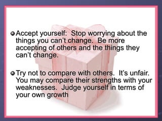 Accept yourself: Stop worrying about theAccept yourself: Stop worrying about the
things you can’t change. Be morethings you can’t change. Be more
accepting of others and the things theyaccepting of others and the things they
can’t change.can’t change.
Try not to compare with others. It’s unfair.Try not to compare with others. It’s unfair.
You may compare their strengths with yourYou may compare their strengths with your
weaknesses. Judge yourself in terms ofweaknesses. Judge yourself in terms of
your own growthyour own growth
 