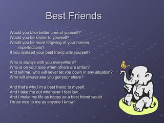 Best FriendsBest Friends
Would you take better care of yourself?Would you take better care of yourself?
Would you be kinder to yourself?Would you be kinder to yourself?
Would you be more forgiving of your humanWould you be more forgiving of your human
imperfections?imperfections?
If you realized your best friend was yourself?If you realized your best friend was yourself?
Who is always with you everywhere?Who is always with you everywhere?
Who is on your side when others are unfair?Who is on your side when others are unfair?
And tell me, who will never let you down in any situation?And tell me, who will never let you down in any situation?
Who will always see you get your share?Who will always see you get your share?
And that’s why I’m a best friend to myself.And that’s why I’m a best friend to myself.
And I take me out whenever I feel low.And I take me out whenever I feel low.
And I make my life as happy as a best friend wouldAnd I make my life as happy as a best friend would
I’m as nice to me as anyone I know!I’m as nice to me as anyone I know!
 