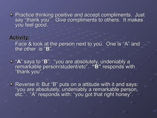 Practice thinking positive and accept compliments. JustPractice thinking positive and accept compliments. Just
say “thank you”. Give compliments to others. It makessay “thank you”. Give compliments to others. It makes
you feel good.you feel good.
Activity:Activity:
Face & look at the person next to you. One is “A” andFace & look at the person next to you. One is “A” and
the other is “the other is “BB”.”.
““AA” says to “” says to “BB”: “you are absolutely, undeniably a”: “you are absolutely, undeniably a
remarkable person/student/etc”.remarkable person/student/etc”. “B”“B” responds withresponds with
“thank you”.“thank you”.
Reverse it: But “B” puts on a attitude with it and says:Reverse it: But “B” puts on a attitude with it and says:
“you are absolutely, undeniably a remarkable person,“you are absolutely, undeniably a remarkable person,
etc.”. “A” responds with: “you got that right honey”.etc.”. “A” responds with: “you got that right honey”.
 