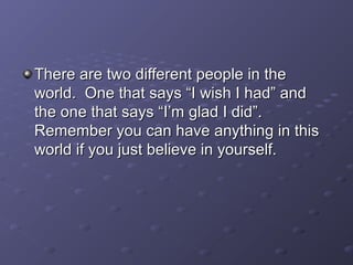 There are two different people in theThere are two different people in the
world. One that says “I wish I had” andworld. One that says “I wish I had” and
the one that says “I’m glad I did”.the one that says “I’m glad I did”.
Remember you can have anything in thisRemember you can have anything in this
world if you just believe in yourself.world if you just believe in yourself.
 
