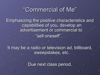 ““Commercial of Me”Commercial of Me”
Emphasizing the positive characteristics andEmphasizing the positive characteristics and
capabilities of you, develop ancapabilities of you, develop an
advertisement or commercial toadvertisement or commercial to
““sell oneself”.sell oneself”.
It may be a radio or television ad, billboard,It may be a radio or television ad, billboard,
sweepstakes, etc.sweepstakes, etc.
Due next class period.Due next class period.
 