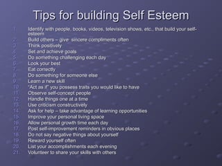 Tips for building Self EsteemTips for building Self Esteem
1.1. Identify with people, books, videos, television shows, etc., that build your self-Identify with people, books, videos, television shows, etc., that build your self-
esteemesteem
2.2. Build others – give sincere compliments oftenBuild others – give sincere compliments often
3.3. Think positivelyThink positively
4.4. Set and achieve goalsSet and achieve goals
5.5. Do something challenging each dayDo something challenging each day
6.6. Look your bestLook your best
7.7. Eat correctlyEat correctly
8.8. Do something for someone elseDo something for someone else
9.9. Learn a new skillLearn a new skill
10.10. ““Act as if” you possess traits you would like to haveAct as if” you possess traits you would like to have
11.11. Observe self-concept peopleObserve self-concept people
12.12. Handle things one at a timeHandle things one at a time
13.13. Use criticism constructivelyUse criticism constructively
14.14. Ask for help – take advantage of learning opportunitiesAsk for help – take advantage of learning opportunities
15.15. Improve your personal living spaceImprove your personal living space
16.16. Allow personal growth time each dayAllow personal growth time each day
17.17. Post self-improvement reminders in obvious placesPost self-improvement reminders in obvious places
18.18. Do not say negative things about yourselfDo not say negative things about yourself
19.19. Reward yourself oftenReward yourself often
20.20. List your accomplishments each eveningList your accomplishments each evening
21.21. Volunteer to share your skills with othersVolunteer to share your skills with others
 