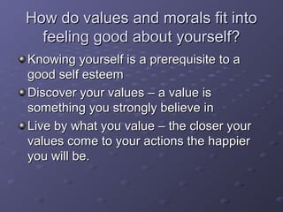 How do values and morals fit intoHow do values and morals fit into
feeling good about yourself?feeling good about yourself?
Knowing yourself is a prerequisite to aKnowing yourself is a prerequisite to a
good self esteemgood self esteem
Discover your values – a value isDiscover your values – a value is
something you strongly believe insomething you strongly believe in
Live by what you value – the closer yourLive by what you value – the closer your
values come to your actions the happiervalues come to your actions the happier
you will be.you will be.
 