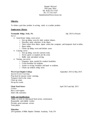 Hannah McLeod
390 Lynne Drive
Mt. Wolf, PA 17347
Ph. 717-781-5427
hannahmcleod56@comcast.net
Objective
To obtain a part time position in serving, retail, or a cashier position.
Employment History
Normandie Ridge, York, PA July 2015 to Present
Server
 Semi-formal dining room server
o Sets up dining room for daily resident dinners.
o Describes menu selections to the diners.
o Takes orders from diners, inputs orders into computer, and transports food to tables.
o Buses tables.
o Cleans up dining room and kitchen areas.
 Catering server
o Sets up dining room for catered events.
o Serves guests as required per the event.
o Buffet style and plated serving.
 Nursing care server
o Organizes items needed for resident breakfasts.
o Cooks breakfast for residents.
o Assists in serving breakfast and lunch to residents.
o Cleans up resident eating areas.
West Coast Baptist College September 2014 to May 2015
Special Events/ Caterings
Prep food for special events/ caterings.
Transport food to the venue.
Clean up venue.
Set-up for events.
Giant Food Stores April 2013 and July 2015
Cashier
Ran a cash register.
Dealt with customers.
Skills and Qualifications
Ability to work in a fast-paced food service environment.
Responsible and reliable worker.
Provides good customer service.
Team player.
Education
2014 graduate of Bible Baptist Christian Academy, York, PA
 