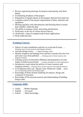 3- Review engineering drawings for projects meticulously and check
details
4- Coordinating all phases of the project
5- Preparation of regular reports on the progress that has been achieved
6- Complete control of the project requirements of labor, materials and
equipment
7- Meeting regularly with subcontractors and directing them to ensure
that workflow within the plan
8- The ability to manage a team, motivating and direction.
9- Proficiency in the use of various devices Survey
10- Proficiency using of computer and its basic applications
11- Work under pressure.
Training Courses:
 Defects of water installations and how to avoid and fix them ...
(Training sector of water resources and irrigation ministry)
 structure design course ... ( Alpha technology center)
 Identify Irrigation and drainage lows and how to protect the nile river
and water ways from pollution ... (Training sector of water resources and
irrigation ministry)
 Training session of nationality affiliation and preparation of youth
leaders in beheira governorate …(Leaders and leaders of youth organization)
 Introductory course about the policies of water resources and
irrigation ministry... (Training sector of water resources and irrigation ministry)
 Civil diploma (Auto cad - Sap pro 2ooo- Primavera- staad) …(Bokra
now for marketing solution and training center)
 Knowledge of finite element modeling for analysis, design and
evaluation of structures
 Knowledge of Pre-stressed concrete and understanding of building
design codes
Language skills:
 Arabic : Mother language
 English : very good
 French : Basic knowledge
 
