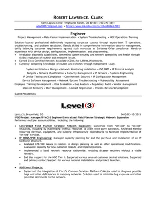 ROBERT LAWRENCE. CLARK
6645 Laguna Circle ▪ Highlands Ranch, CO 80130 • 720-277-4341
wdw100171@gmail.com • https://www.linkedin.com/in/robertlclark7981
Engineer
Project Management • Data Center Implementation • System Troubleshooting • NOC Operations Training
Solution-focused professional definitively impacting corporate success through expert-level IT operations,
troubleshooting, and problem resolution. Deeply skilled in comprehensive information security management,
deftly balancing customer requirements against such mandates as Sarbanes-Oxley compliance. Hands-on
experience with device design, configuration, implementation, and programming.
 Invaluable diagnostic capabilities, cementing system security and network operability and health through
skilled resolution of routine and emergent issues.
 Earned Cisco Certified Network Associate (CCNA) for LAN/WAN networks.
 Currently deepening knowledge of routers and switches through independent study.
System Architecture Design • Network Monitoring Installation • ISO 9001 • IP Protocol Analysis
Budgets • Network Qualification • Capacity Management • IP Network • Systems Engineering
IP Device Testing and Compliance • Core Network Security • IP Configuration Management
Device Software Management • Network/System Troubleshooting • Vulnerability Assessment
Employee Training Development • Risk Evaluation • Gap Analysis • Regulatory Audit • Vendor Management
Disaster Recovery • Staff Management • Contact Negotiation • Process Review/Development
CAREER PROGRESSION
LEVEL (3), Broomfield, CO 06/2013-10/2015
IPDE/Project Manager/IP/MOSS Engineer/Centralized Field Planner/Strategic Network Expansion
Performed multiple accountabilities, including the following:
 Centralized Field Planner Strategic Network Expansion: Converted from “off-net” to “on-net”
resources, including by maximizing internal resources to avert third-party purchases. Reviewed Monthly
Recurring Revenue, equipment, and building infrastructure expenditures to facilitate implementation of
“on-net” services.
 IP MOSS/IPDE Engineering: Managed capacity planning for and the purchase and installation of an IP
backbone structure.
 Analyzed CPE/NID issues in relation to design planning as well as other operational modifications.
Calculated capacity for new customer rollouts and implementations.
 Implemented a band network resource nationwide, enabling disaster recovery without a viable
network.
 2nd tier support for the NOC Tier 1. Supported various unusual customer desired solutions. Supported
and primary contact/support for various national installations and product launches,

 Additional Projects:
 Supervised the integration of Cisco’s Common Services Platform Collector used to diagnose possible
bugs and other deficiencies in company networks. Solution used to minimize bug exposure and other
potential detriments to the network.
 