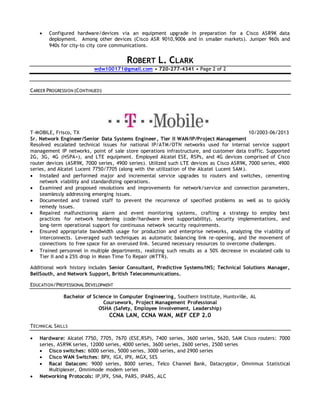  Configured hardware/devices via an equipment upgrade in preparation for a Cisco ASR9K data
deployment. Among other devices (Cisco ASR 9010,9006 and in smaller markets). Juniper 960s and
940s for city-to city core communications.
ROBERT L. CLARK
wdw100171@gmail.com • 720-277-4341 • Page 2 of 2
CAREER PROGRESSION (CONTINUED)
T-MOBILE, Frisco, TX 10/2003-06/2013
Sr. Network Engineer/Senior Data Systems Engineer, Tier II WAN/IP/Project Management
Resolved escalated technical issues for national IP/ATM/OTN networks used for internal service support
management IP networks, point of sale store operations infrastructure, and customer data traffic. Supported
2G, 3G, 4G (HSPA+), and LTE equipment. Employed Alcatel ESE, RSPs, and 4G devices comprised of Cisco
router devices (ASR9K, 7000 series, 4900 series). Utilized such LTE devices as Cisco ASR9K, 7000 series, 4900
series, and Alcatel Lucent 7750/7705 (along with the utilization of the Alcatel Lucent SAM ).
 Installed and performed major and incremental service upgrades to routers and switches, cementing
network viability and standardizing operations.
 Examined and proposed resolutions and improvements for network/service and connection parameters,
seamlessly addressing emerging issues.
 Documented and trained staff to prevent the recurrence of specified problems as well as to quickly
remedy issues.
 Repaired malfunctioning alarm and event monitoring systems, crafting a strategy to employ best
practices for network hardening (code/hardware level supportability), security implementations, and
long-term operational support for continuous network security requirements.
 Ensured appropriate bandwidth usage for production and enterprise networks, analyzing the viability of
interconnects. Leveraged such techniques as automatic balancing link re-opening, and the movement of
connections to free space for an overused link. Secured necessary resources to overcome challenges.
 Trained personnel in multiple departments, realizing such results as a 50% decrease in escalated calls to
Tier II and a 25% drop in Mean Time To Repair (MTTR).
Additional work history includes Senior Consultant, Predictive Systems/INS; Technical Solutions Manager,
BellSouth, and Network Support, British Telecommunications.
EDUCATION/PROFESSIONAL DEVELOPMENT
Bachelor of Science in Computer Engineering, Southern Institute, Huntsville, AL
Coursework, Project Management Professional
OSHA (Safety, Employee Involvement, Leadership)
CCNA LAN, CCNA WAN, MEF CEP 2.0
TECHNICAL SKILLS
 Hardware: Alcatel 7750, 7705, 7670 (ESE,RSP), 7400 series, 3600 series, 5620, SAM Cisco routers: 7000
series, ASR9K series, 12000 series, 4000 series, 3600 series, 2600 series, 2500 series
 Cisco switches: 6000 series, 5000 series, 3000 series, and 2900 series
 Cisco WAN Switches: BPX, IGX, IPX, MGX, SES
 Racal Datacom: 9000 series, 8000 series, Telco Channel Bank, Datacryptor, Omnimux Statistical
Multiplexer, Omnimode modem series
 Networking Protocols: IP,IPX, SNA, PARS, IPARS, ALC
 