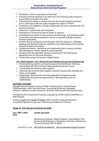 Ramanathan Venkataswamy H
Subcontracts Administrator/Engineer
• Participate in tuition and guidance of local staff
• Providing technical expertise to the task force and enforcing quality assurance
requirements of company and client
• Ensuring that the design is carried out as per the industry standard practices
and in conformance with the quality management system of TPAUH
• Contribute to the integration of project related data and client comments into civil
structural drawings
• Liaise and co-operate with other disciplines
• Participating in Internal and External Audits as required
• Assimilating the evolution of new products and technology, and updating oneself
on the latest international standards in terms of engineering design practices
and their applications
• Conforming and contributing to the Discipline technical standards, knowledge
database and Quality Procedures. Identifying new methodology of work process
required for higher productivity
• Contributing towards, maintaining and implementing both company and client
HSE Management system objectives and procedures
• Complying with the applicable company procedures for the Engineering
Department and the Structural Discipline
• Conduct site surveys and produce related reports
As a Field Engineer: Civil, Structural and Underground services (Engineering)
• Site Engineering solutions and issuing required Site Modification Drawings,
Coordinating with PMC and Client Representatives and site surveys.
• Coordinating with Structural steel suppliers.
• Selecting local structural steel suppliers, prepare & issuing shop drawings and
follow up of supplies.
• Punch Lists : Closing of all punch lists applicable for Engineering after
implementing the punch list requirements or with explanations for not
implementing.
OUTSIDE TECHNIP:
Engaged with the Projects inclusive of Water Treatment plant, Cement Plants,
Pharmaceuticals, Petro Chemical Plants, Commercial & Housing Complexes,
Stadiums, Industrial-complex Structures, Oil & Gas, Refinery and Gas treatment plant.
For FEED & EPC Projects and Previously employed by STORK OMAN (COMPRIMO) on
PDO Projects.
In India engaged with Larsen & Toubro, SPIC and other Leading Architects &
Consulting Engineers through own Freelancing consultancy at Chennai.
SOME OF THE PROJECTS WITHIN TECHNIP
AUG 1998 TO MAR
2016
TECHNIP ABU DHABI
Subcontracts Engineer, Design Engineer, Lead Designer-Civil /
Structural with Expertise in Underground Services, Architectural,
Civil and Structural (RCC & Steel)
JAN 2015 TO DATE EPC-KGOC-Kuwait/KSA - Gas Condensate & Export Systems
P a g e 3 | 6
 