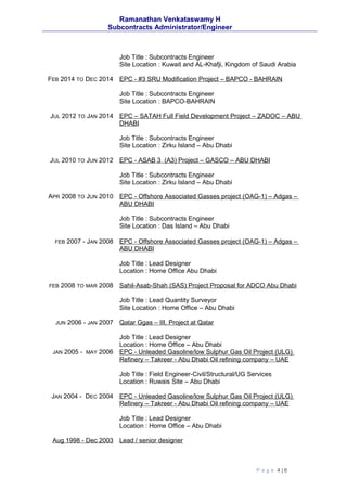 Ramanathan Venkataswamy H
Subcontracts Administrator/Engineer
Job Title : Subcontracts Engineer
Site Location : Kuwait and AL-Khafji, Kingdom of Saudi Arabia
FEB 2014 TO DEC 2014 EPC - #3 SRU Modification Project – BAPCO - BAHRAIN
Job Title : Subcontracts Engineer
Site Location : BAPCO-BAHRAIN
JUL 2012 TO JAN 2014 EPC – SATAH Full Field Development Project – ZADOC – ABU
DHABI
Job Title : Subcontracts Engineer
Site Location : Zirku Island – Abu Dhabi
JUL 2010 TO JUN 2012 EPC - ASAB 3 (A3) Project – GASCO – ABU DHABI
Job Title : Subcontracts Engineer
Site Location : Zirku Island – Abu Dhabi
APR 2008 TO JUN 2010 EPC - Offshore Associated Gasses project (OAG-1) – Adgas –
ABU DHABI
Job Title : Subcontracts Engineer
Site Location : Das Island – Abu Dhabi
FEB 2007 - JAN 2008 EPC - Offshore Associated Gasses project (OAG-1) – Adgas –
ABU DHABI
Job Title : Lead Designer
Location : Home Office Abu Dhabi
FEB 2008 TO MAR 2008 Sahil-Asab-Shah (SAS) Project Proposal for ADCO Abu Dhabi
Job Title : Lead Quantity Surveyor
Site Location : Home Office – Abu Dhabi
JUN 2006 - JAN 2007 Qatar Ggas – III, Project at Qatar
Job Title : Lead Designer
Location : Home Office – Abu Dhabi
JAN 2005 - MAY 2006 EPC - Unleaded Gasoline/low Sulphur Gas Oil Project (ULG)
Refinery – Takreer - Abu Dhabi Oil refining company – UAE
Job Title : Field Engineer-Civil/Structural/UG Services
Location : Ruwais Site – Abu Dhabi
JAN 2004 - DEC 2004 EPC - Unleaded Gasoline/low Sulphur Gas Oil Project (ULG)
Refinery – Takreer - Abu Dhabi Oil refining company – UAE
Job Title : Lead Designer
Location : Home Office – Abu Dhabi
Aug 1998 - Dec 2003 Lead / senior designer
P a g e 4 | 6
 