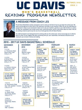 11/17/16 THUR
vs. Holy Names
The Pavilion
7:00 p.m. PT
READING PROGRAM NEWSLETTER
A MESSAGE FROM COACH LES
OCTOBER 2016
ISSUE I
The UC Davis Basketball coaches and players want to wish you the best of luck as you begin the school year. We
want to encourage you to work hard in the classroom and listen to your teachers. When you do not understand an
assignment in class or your homework make sure to ask your teachers, parents or your older brothers or sisters
for help. Our newsletters will include recent news, upcoming events, and fun information about our team. We will
be sending a ticket to each of you for one of our home games at the UC Davis Pavilion.
Our staff and players are looking forward to working with you this school year, and we encourage you to attend a
game to cheer on your Aggies! We value connecting with you, your classmates, and teachers because we are
rooting for you to excel in school and reading.
2016 - 2017 UC DAVIS BASKETBALL SCHEDULE
11/11/16
vs. Tennessee State
Santa Clara, Calif.
4:30 p.m. PT
11/12/16
at Santa Clara
Santa Clara, Calif.
6:00 p.m. PT
11/13/16
vs. Northern Arizona
Santa Clara, Calif.
12:00 p.m. PT
11/21/16
vs. Sacramento State
Sac. Calif. (Golden 1 Center)
5:35 p.m. PT
11/24/16
vs. Weber State
Anchorage, Alaska
9:00 p.m. PT
11/25/16
Drake/Iona
Anchorage, Alaska
TBA
11/26/16
TBD - ALASKA
12/03/16
at Idaho
Moscow, Idaho
7:00 p.m. PT
12/10/16
at California
Berkeley, Calif.
7:30 p.m. PT
12/14/16
at North Dakota State
Fargo, N.D.
5:00 p.m. PT
12/17/16 SAT
vs. William Jessup
The Pavilion
2:00 p.m. PT
12/22/16
at Air Force
Co. Springs, Co
2:00 p.m. PT
12/28/16
at Seattle
Seattle
7:00 p.m. PT
12/31/16 SAT
vs. Utah Valley
The Pavilion
2:00 p.m. PT
01/04/17 WED
vs. UCSB*
The Pavilion
7:00 p.m. PT
01/07/17 SAT
vs. Cal Poly (DH) *
The Pavilion
TBA
01/12/17
at UC Riverside *
Riverside, Calif.
8:00 p.m. PT
01/14/17
at CSUN *
Northridge, Calif.
7:00 p.m. PT
01/21/17
at Hawai'i *
Honolulu
9:00 p.m. PT
02/16/17
at Long Beach State *
Long Beach, Calif.
7:00 p.m. PT
01/28/17 SAT
vs. UC Irvine (DH) *
The Pavilion
TBA
01/28/17 SAT
vs. UC Irvine (DH)
The Pavilion TBA
02/04/17
at UC Santa Barbara *
Santa Barbara, Calif.
7:00 p.m. PT
02/08/17 WED
vs. Cal State Fullerton *
The Pavilion
7:00 p.m. PT
02/11/17 SAT
vs. UC Riverside (DH) *
The Pavilion TBA
02/18/17
at Cal State Fullerton *
Fullerton, Calif.
7:00 p.m. PT
02/23/17 THUR
vs. CSUN *
The Pavilion
7:00 p.m. PT
02/25/17 SAT
vs. Long Beach State (DH)
The Pavilion TBA
03/02/17 THUR
vs. Hawai'i
The Pavilion
7:00 p.m. PT
03/04/17
at UC Irvine *
Irvine, Calif.
7:00 p.m. PT
03/9 - 11
BIG WEST
Conference
Tournament
at UC Irvine *
Anaheim, Ca
NOVEMBER
2016
DECEMBER
2016
JANUARY
2017
FEBRUARY
2017
MARCH
2017
 