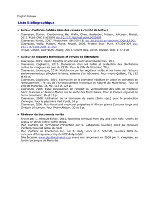 English follows.
Liste Bibliographique
Auteur d'articles publiés dans des revues à comité de lecture
− Claeyssen, Dorion, Clendenning, He, Wally, Chen, Auslender, Moisan, Jolicoeur, Rivoal,
2013. PLoS ONE 8:e53898 doi:10.1371/journal.pone.0053898
− Claeyssen, Rivoal, 2007. Phytochem. 68:709-731 doi:10.1016/j.phytochem.2006.12.001
− Claeyssen, Wally, Matton, Morse, Rivoal, 2006. Protein Expr. Purif. 47:329-339 doi:
10.1016/j.pep.2005.11.003
− Rivoal, Dorion, Claeyssen, Zhang, 2004. Recent Res. Devel. Environ. Biol. 1:77-100
Auteur de rapports techniques et revues de littérature
− Claeyssen, 2015. Health benefits of wild and cultivated blueberries. 19 p.
− Claeyssen, Cogliastro, 2015. Élaboration d'un sol fertile et protection des plantations
contre les rongeurs au parc du CESM. Pour la Ville de Montréal, 78 p.
− Claeyssen, Labrecque, 2014. Modulation par les végétaux isolés et les haies des facteurs
environnementaux affectant la temp. externe d'un bâtiment. Pour Hydro-Québec, 78, 192
et 65 p.
− Claeyssen, Cogliastro, 2010. Estimation de la biomasse végétale en place et scénarios de
remplacement : le cas de l'Arrondissement historique et naturel du Mont-Royal. Pour la
Ville de Montréal, 36, 90, 113 et 124 p.
− Claeyssen, 2008. Essai d'évaluation de l'impact du verdissement des îlots de fraîcheur
Saint-Stanislas et Jeanne-Mance sur la santé des Montréalais. Pour le Conseil régional de
l'environnement, 36 et 16 p.
− Claeyssen, 2008. Utilisation de la biomasse de saule (Salix spp.) pour la production
d'énergie. Pour la pépinière Vert Forêt, 38 p.
− Claeyssen, 2006. Nutritional and medicinal properties of African plants Curcuma longa and
Gnetum africanum. Pour PharmAfrican, 23 et 9 p.
Réviseur de documents variés
− Article par L. Hénault-Éthier, 2015. Nutrients removal from soy and corn field runoffs by
grassy or shrub willow buffer strips.
− Plan d'affaire de FormAction-Prévention par S. Cabagnols, lauréate 2013 du concours
d'entrepreneuriat social du SAJE
− Plan d'affaire de Rhéolution Inc. par A. Hadj Henni et C. Schmitt, lauréats 2009 du
concours d'Entrepreneurship de HEC-Poly-UdeM
− Site Internet www.plantbiodiversity.ca avant son lancement en 2008 par Y. Vergriete, au
Jardin botanique de Montréal
 