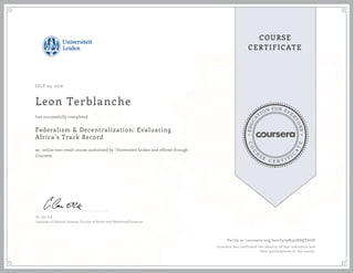 EDUCA
T
ION FOR EVE
R
YONE
CO
U
R
S
E
C E R T I F
I
C
A
TE
COURSE
CERTIFICATE
JULY 05, 2016
Leon Terblanche
Federalism & Decentralization: Evaluating
Africa's Track Record
an online non-credit course authorized by Universiteit Leiden and offered through
Coursera
has successfully completed
Dr. Jan Erk
Institute of Political Science, Faculty of Social and Behavioral Sciences
Verify at coursera.org/verify/9H337SSQT6UD
Coursera has confirmed the identity of this individual and
their participation in the course.
 