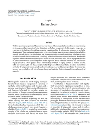 Chapter 2
Embryology
PARTHIV HALDIPUR1
, DEREK DANG1
, AND KATHLEEN J. MILLEN1,2
*
1
Seattle Children’s Research Institute, Center for Integrative Brain Research, Seattle, WA, United States
2
Department of Pediatrics, Genetics Division, University of Washington, Seattle, WA, United States
Abstract
With the growing recognition of the extent and prevalence of human cerebellar disorders, an understanding
of developmental programs that build the mature cerebellum is necessary. In this chapter we present an
overview of the basic epochs and key molecular regulators of the developmental programs of cerebellar
development. These include early patterning of the cerebellar territory, the genesis of cerebellar cells from
multiple spatially distinct germinal zones, and the extensive migration and coordinated cellular rearrange-
ments that result in the formation of the exquisitely foliated and laminated mature cerebellum. This knowl-
edge base is founded on extensive analysis of animal models, particularly mice, due in large part to the ease
of genetic manipulation of this important model organism. Since cerebellar structure and function are
largely conserved across species, mouse cerebellar development is highly relevant to humans and has
led to important insights into the developmental pathogenesis of human cerebellar disorders. Human fetal
cerebellar development remains largely undescribed; however, several human-specific developmental fea-
tures are known which are relevant to human disease and underline the importance of ongoing human fetal
research.
INTRODUCTION
Human genetic studies and novel imaging techniques
have led to an increased recognition of a diversity of
cerebellar-related malformations and disorders, and a
growing understanding of the repertoire of brain regions
and functions influenced by cerebellar activity. An
understanding of the developmental processes that gen-
erate the mature cerebellum is therefore essential to con-
textualize human cerebellar disease.
Although adult cerebellar morphology and basic cer-
ebellar circuitry have been described for more than
100 years (Lugaro, 1894; Ramon y Cajal, 1909–1911),
the molecular and cellular mechanisms which drive cer-
ebellar development have only more recently begun to be
elucidated (Leto et al., 2016). Much of our current under-
standing of the cellular and molecular basis of human
cerebellar development and disease has come from
analyses of mutant mice and other model vertebrates
based on the conservation of cerebellar lamination, foli-
ation, and histogenesis across evolution.
Several features of the cerebellum have made it partic-
ularly amenable to experimental manipulation in mice.
The cerebellum has relatively simple architecture, with
stereotyped cell morphologies, lamination, and circuitry.
Although the cerebellum is involved in a number of non-
motor functions (Koziol et al., 2014), spontaneous and
targeted mouse mutants with cerebellar dysfunction are
relatively easy to identify based on their abnormal motor
phenotypes.Asaresult,morethan800ataxicmousestrains
representing mutant alleles in more than 450 genes (www.
informatics.jax.org) provide a rich resource for analysis
of cerebellar developmental biology and physiology.
Additionally, with the rapid evolution of genome engineer-
ing technologies, including CRISPR/Cas9 (Singh et al.,
2015; Joyner, 2016), it is now easier than ever to generate
*Correspondence to: Kathleen J. Millen, Seattle Children’s Research Institute, Center for Integrative Brain Research, 1900 9th
Avenue, Seattle WA 98101, United States. Tel: +1-206-884-3225, E-mail: kathleen.millen@seattlechildrens.org
Handbook of Clinical Neurology, Vol. 154 (3rd series)
The Cerebellum: From Embryology to Diagnostic Investigations
M. Manto and T.A.G.M. Huisman, Editors
https://doi.org/10.1016/B978-0-444-63956-1.00002-3
Copyright © 2018 Elsevier B.V. All rights reserved
 