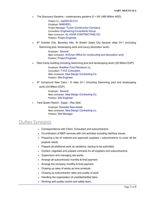 SARY MOUSTAFA
Page 3 of 4
 The Discovery Gardens - contemporary gardens G + 5/6 (480 Million AED).
Project no.: Jap055-02-C31.
Employer: NAKHEEL.
Project Manager: Turner Construction Company.
Consultant: Engineering Consultants Group.
Main contractor: AL HUDA CONTRACTING CO.
Position: Project Engineer.
 6th October City, Beverley hills, Al Sheikh Zaied City Several villas G+1 (including
Swimming pool, landscaping work and luxury decoration work).
Employer: Several.
Main contractor: Al-Eman Office for constructing and decoration work.
Position: Project Engineer.
 Rest Camp building (including Swimming pool and landscaping work) (20 Million EGP).
Employer: Weather Ford Petroleum co.
Consultant: T-H-E Consultant.
Main contractor: Idea Design Contracting Co.
Position: Site Engineer.
 5th Compound New Cairo - 8 villas G+1 (including Swimming pool and landscaping
work) (24 Million EGP).
Employer: Several.
Main contractor: Idea Design Contracting Co.
Position: Site Engineer.
 Yara Queen Resort - Egypt – Ras Sedr.
Employer: Nossaila Real estate.
Main contractor: Idea Design Contracting co..
Position: Site Manager.
Duties Synopsis
 Correspondence with Client, Consultant and subcontractors.
 Co-ordination of MEP services with civil activities including interface issues.
 Preparing a list of material and approved suppliers / subcontractors to cover all the
projects needs.
 Prepare all additional work as variations, backup to be submitted.
 Contact, negotiate and prepare contracts for all suppliers and subcontractors.
 Supervision and managing site works.
 Arrange all subcontractor monthly & final payment.
 Arrange the company monthly & final payment.
 Chasing up rates of works as time schedule.
 Chasing up subcontractor rates and quality of work.
 Handling the organization of unskilled/skilled labor.
 Working with quality control and safety team.
 