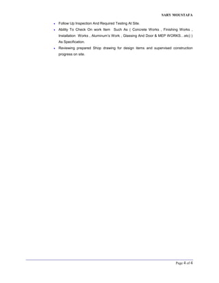 SARY MOUSTAFA
Page 4 of 4
 Follow Up Inspection And Required Testing At Site.
 Ability To Check On work Item Such As ( Concrete Works , Finishing Works ,
Installation Works , Aluminum’s Work , Glassing And Door & MEP WORKS…etc) )
As Specification.
 Reviewing prepared Shop drawing for design items and supervised construction
progress on site.
 