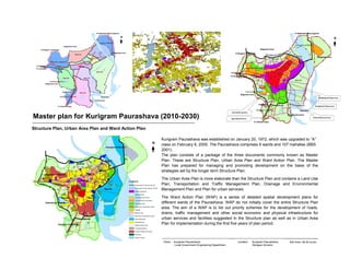 Master plan for Kurigram Paurashava (2010-2030)
Structure Plan, Urban Area Plan and Ward Action Plan
Kurigram Paurashava was established on January 20, 1972, which was upgraded to “A”
class on February 6, 2005. The Paurashava comprises 9 wards and 107 mahallas (BBS
2001).
The plan consists of a package of the three documents commonly known as Master
Plan. These are Structure Plan, Urban Area Plan and Ward Action Plan. The Master
Plan has prepared for managing and promoting development on the basis of the
strategies set by the longer term Structure Plan.
The Urban Area Plan is more elaborate than the Structure Plan and contains a Land Use
Plan, Transportation and Traffic Management Plan, Drainage and Environmental
Management Plan and Plan for urban services.
The Ward Action Plan (WAP) is a series of detailed spatial development plans for
different wards of the Paurashava. WAP do not initially cover the entire Structure Plan
area. The aim of a WAP is to list out priority schemes for the development of roads,
drains, traffic management and other social economic and physical infrastructure for
urban services and facilities suggested in the Structure plan as well as in Urban Area
Plan for implementation during the first five years of plan period.
Site Area: 36.26 sq.km.Location: Kurigram Paurashava,
Rangpur Division.
Client: Kurigram Paurashava/
Local Government Engineering Department
 